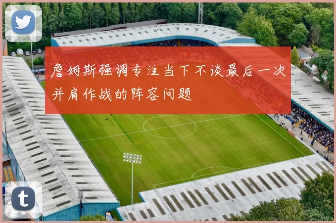 詹姆斯强调专注当下不谈最后一次并肩作战的阵容问题