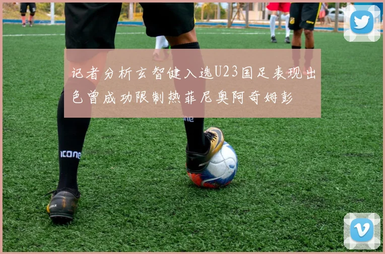 记者分析玄智健入选U23国足表现出色曾成功限制热菲尼奥阿奇姆彭