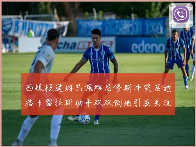 西媒报道姆巴佩维尼修斯冲突吕迪格卡雷拉斯动手双双倒地引发关注