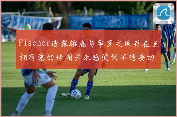 Fischer透露雄鹿与希罗之间存在互相有意的传闻并未感受到不想要的迹象