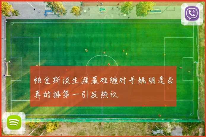 帕金斯谈生涯最难缠对手姚明是否真的排第一引发热议