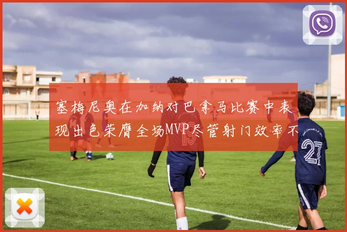 塞梅尼奥在加纳对巴拿马比赛中表现出色荣膺全场MVP尽管射门效率不佳