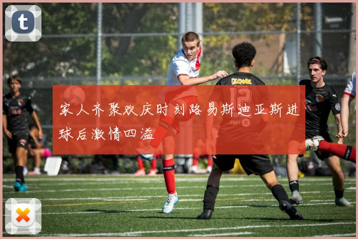 家人齐聚欢庆时刻路易斯迪亚斯进球后激情四溢