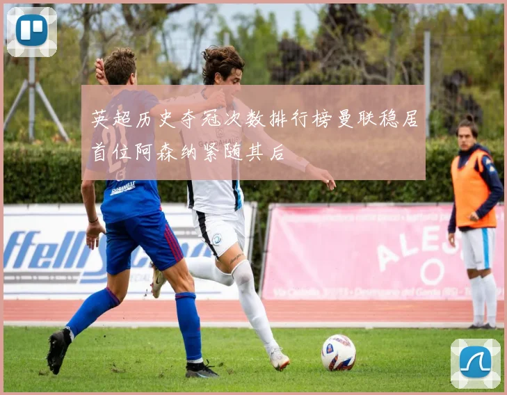 英超历史夺冠次数排行榜曼联稳居首位阿森纳紧随其后