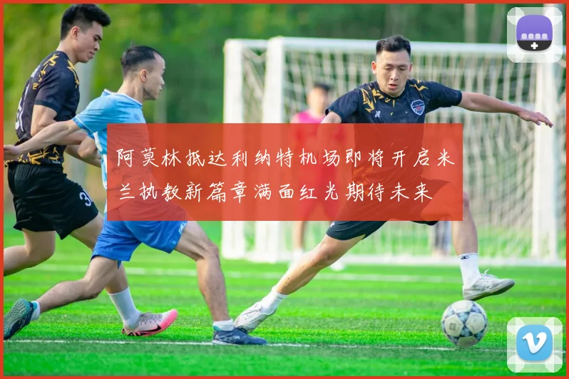 阿莫林抵达利纳特机场即将开启米兰执教新篇章满面红光期待未来