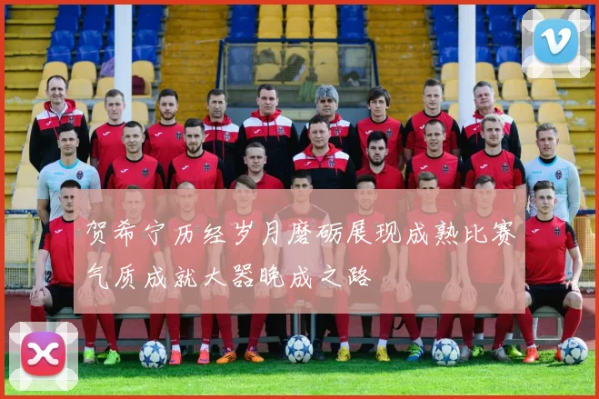 贺希宁历经岁月磨砺展现成熟比赛气质成就大器晚成之路