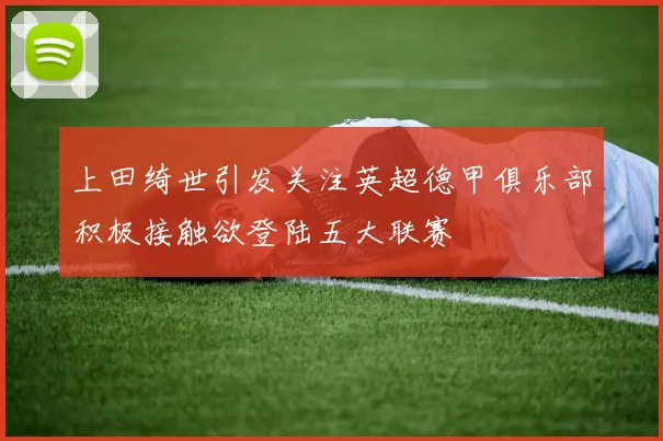 上田绮世引发关注英超德甲俱乐部积极接触欲登陆五大联赛