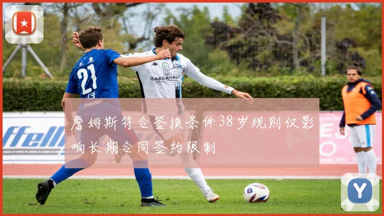 詹姆斯符合签换条件38岁规则仅影响长期合同签约限制