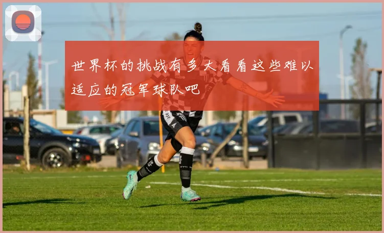 世界杯的挑战有多大看看这些难以适应的冠军球队吧